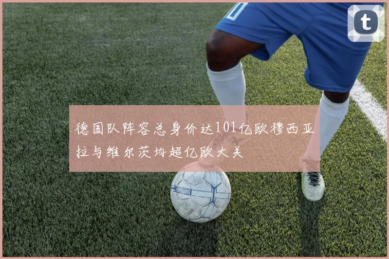 德国队阵容总身价达101亿欧穆西亚拉与维尔茨均超亿欧大关