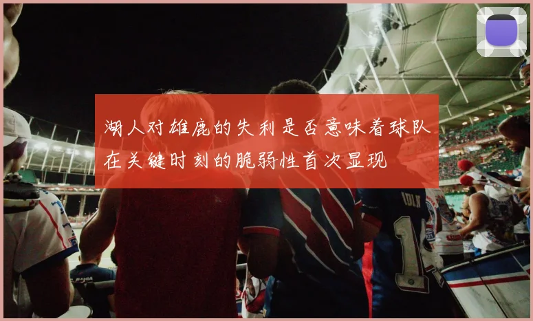湖人对雄鹿的失利是否意味着球队在关键时刻的脆弱性首次显现
