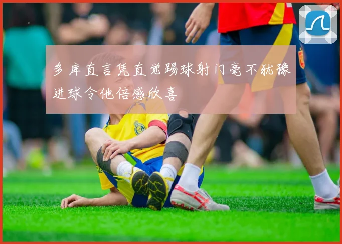 多库直言凭直觉踢球射门毫不犹豫进球令他倍感欣喜