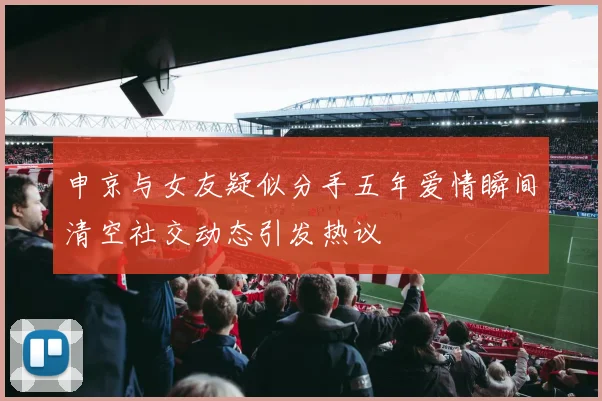 申京与女友疑似分手五年爱情瞬间清空社交动态引发热议
