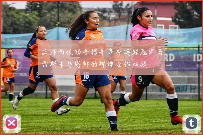 瓜帅两位助手携手争夺英超冠军马雷斯卡与塔帅的辉煌合作回顾