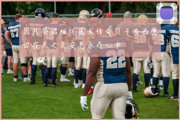 因凡蒂诺缅怀国米传奇贝卡洛西愿你在天之灵安息永存心中