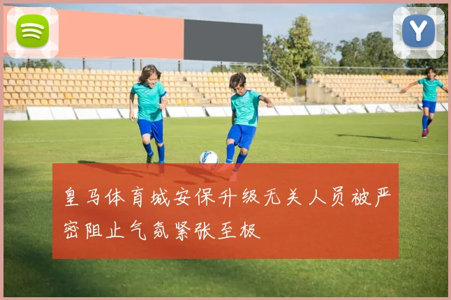 皇马体育城安保升级无关人员被严密阻止气氛紧张至极