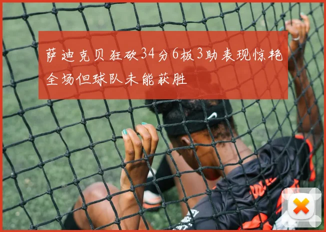 萨迪克贝狂砍34分6板3助表现惊艳全场但球队未能获胜