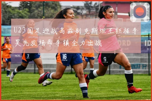 U23国足迎战乌兹别克斯坦王钰栋李昊先发杨希李镇全力出战