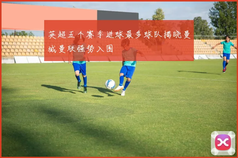 英超五个赛季进球最多球队揭晓曼城曼联强势入围