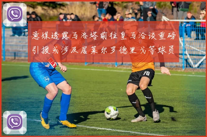 意媒透露马洛塔前往皇马洽谈重磅引援或涉及居莱尔罗德里戈等球员
