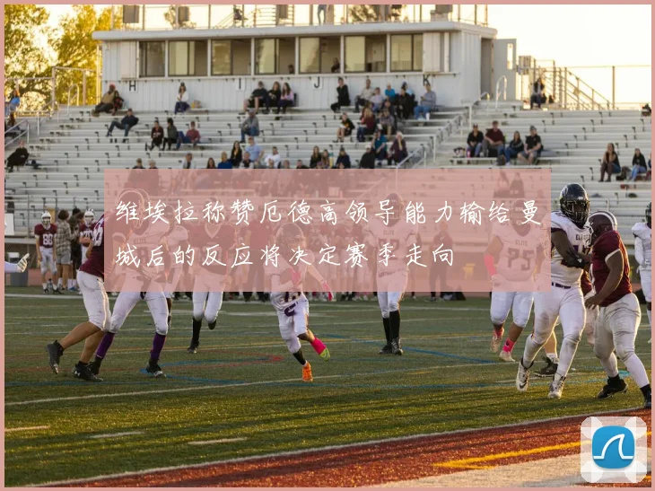维埃拉称赞厄德高领导能力输给曼城后的反应将决定赛季走向